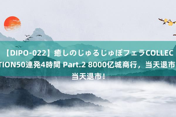 【DIPO-022】癒しのじゅるじゅぽフェラCOLLECTION50連発4時間 Part.2 8000亿城商行，当天退市！