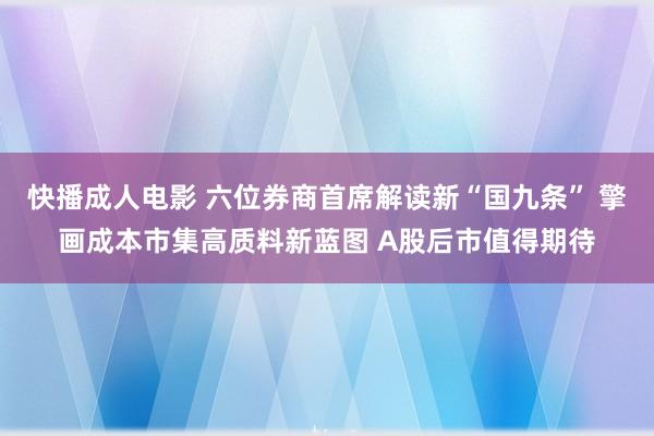 快播成人电影 六位券商首席解读新“国九条” 擎画成本市集高质料新蓝图 A股后市值得期待