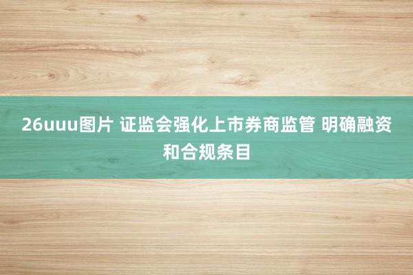 26uuu图片 证监会强化上市券商监管 明确融资和合规条目