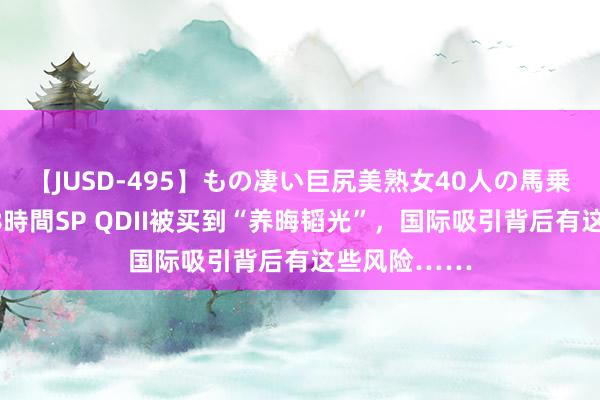 【JUSD-495】もの凄い巨尻美熟女40人の馬乗りファック8時間SP QDII被买到“养晦韬光”，国际吸引背后有这些风险……