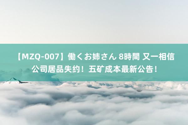 【MZQ-007】働くお姉さん 8時間 又一相信公司居品失约！五矿成本最新公告！