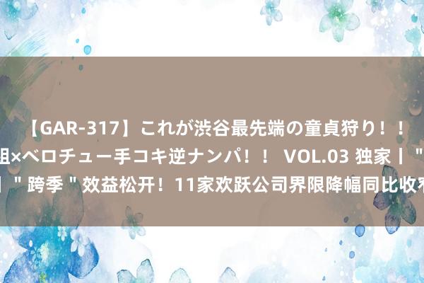 【GAR-317】これが渋谷最先端の童貞狩り！！ 超ド派手ギャル5人組×ベロチュー手コキ逆ナンパ！！ VOL.03 独家丨＂跨季＂效益松开！11家欢跃公司界限降幅同比收窄，两大趋势显露…