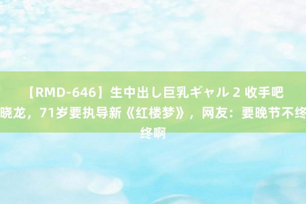 【RMD-646】生中出し巨乳ギャル 2 收手吧郑晓龙，71岁要执导新《红楼梦》，网友：要晚节不终啊