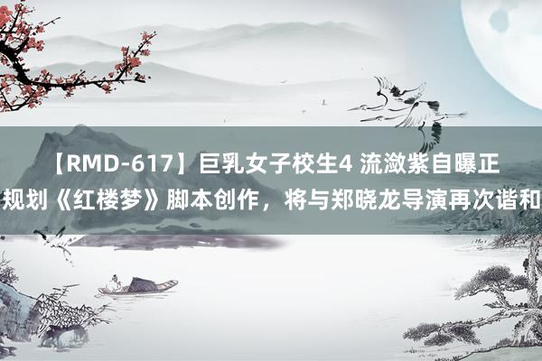 【RMD-617】巨乳女子校生4 流潋紫自曝正规划《红楼梦》脚本创作，将与郑晓龙导演再次谐和