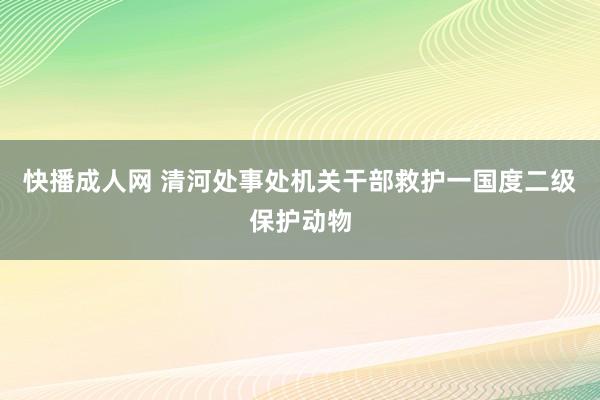 快播成人网 清河处事处机关干部救护一国度二级保护动物