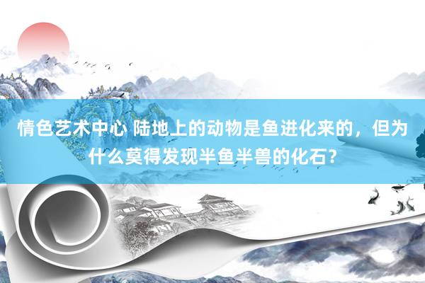 情色艺术中心 陆地上的动物是鱼进化来的，但为什么莫得发现半鱼半兽的化石？