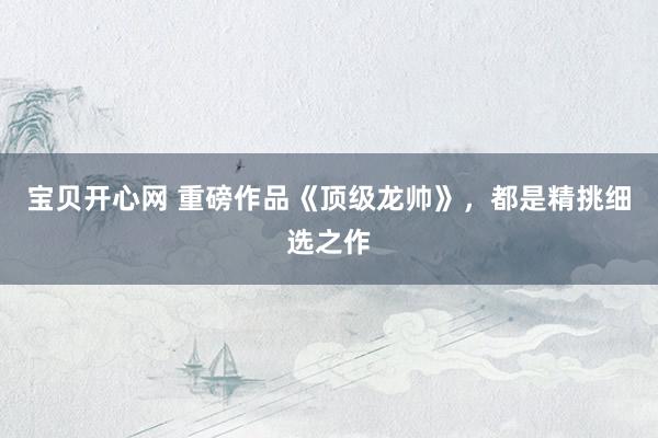 宝贝开心网 重磅作品《顶级龙帅》，都是精挑细选之作