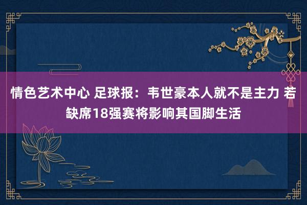 情色艺术中心 足球报：韦世豪本人就不是主力 若缺席18强赛将影响其国脚生活