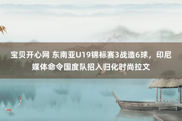 宝贝开心网 东南亚U19锦标赛3战造6球，印尼媒体命令国度队招入归化时尚拉文