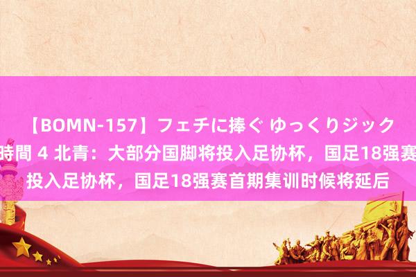 【BOMN-157】フェチに捧ぐ ゆっくりジックリめりこむ乳揉み 4時間 4 北青：大部分国脚将投入足协杯，国足18强赛首期集训时候将延后