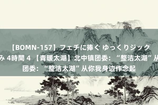 【BOMN-157】フェチに捧ぐ ゆっくりジックリめりこむ乳揉み 4時間 4 【青暖太湖】北中镇团委：“整洁太湖”从你我身边作念起