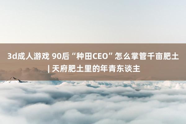 3d成人游戏 90后“种田CEO”怎么掌管千亩肥土 | 天府肥土里的年青东谈主