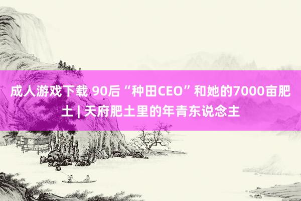 成人游戏下载 90后“种田CEO”和她的7000亩肥土 | 天府肥土里的年青东说念主