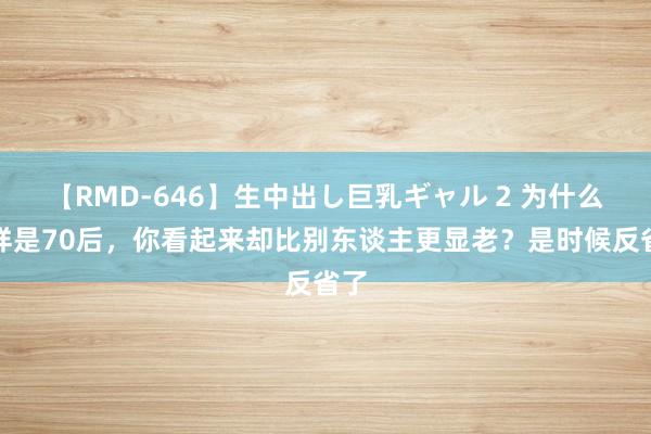 【RMD-646】生中出し巨乳ギャル 2 为什么同样是70后，你看起来却比别东谈主更显老？是时候反省了