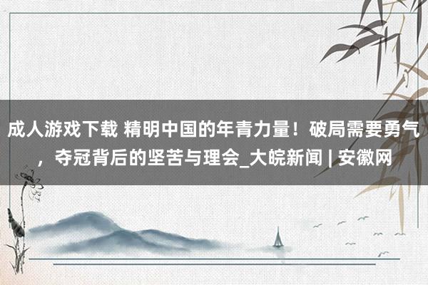 成人游戏下载 精明中国的年青力量！破局需要勇气，夺冠背后的坚苦与理会_大皖新闻 | 安徽网