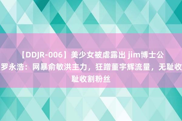 【DDJR-006】美少女被虐露出 jim博士公开炮轰罗永浩：网暴俞敏洪主力，狂蹭董宇辉流量，无耻收割粉丝