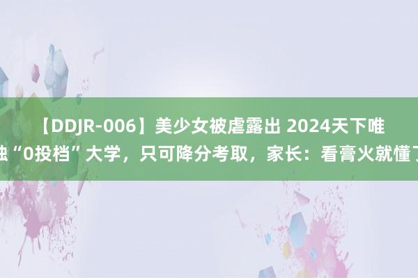 【DDJR-006】美少女被虐露出 2024天下唯独“0投档”大学，只可降分考取，家长：看膏火就懂了