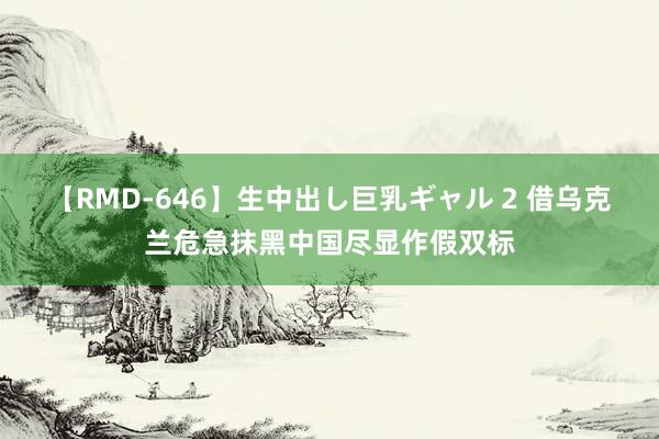 【RMD-646】生中出し巨乳ギャル 2 借乌克兰危急抹黑中国尽显作假双标