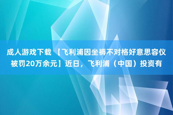 成人游戏下载 【飞利浦因坐褥不对格好意思容仪被罚20万余元】近日，飞利浦（中国）投资有