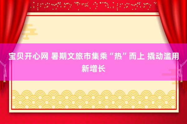 宝贝开心网 暑期文旅市集乘“热”而上 撬动滥用新增长