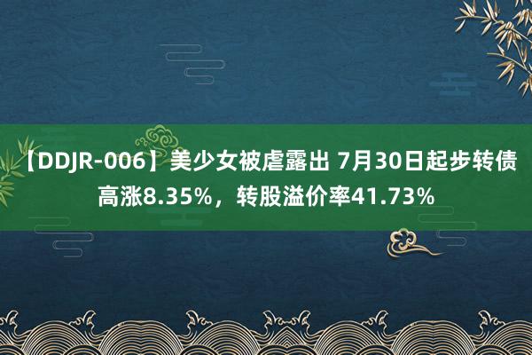 【DDJR-006】美少女被虐露出 7月30日起步转债高涨8.35%，转股溢价率41.73%