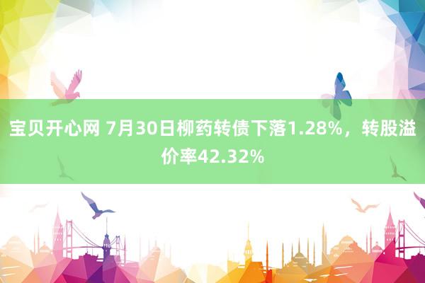 宝贝开心网 7月30日柳药转债下落1.28%，转股溢价率42.32%