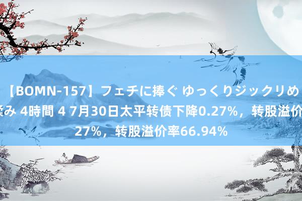 【BOMN-157】フェチに捧ぐ ゆっくりジックリめりこむ乳揉み 4時間 4 7月30日太平转债下降0.27%，转股溢价率66.94%