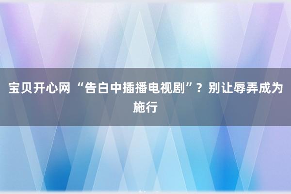 宝贝开心网 “告白中插播电视剧”？别让辱弄成为施行