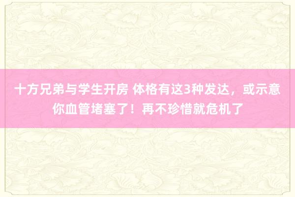 十方兄弟与学生开房 体格有这3种发达，或示意你血管堵塞了！再不珍惜就危机了