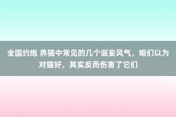 全国约炮 养猫中常见的几个诞妄风气，咱们以为对猫好，其实反而伤害了它们