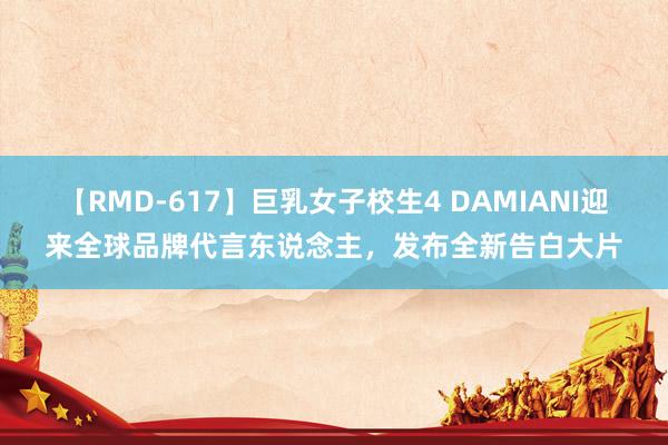 【RMD-617】巨乳女子校生4 DAMIANI迎来全球品牌代言东说念主，发布全新告白大片