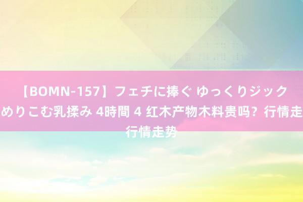 【BOMN-157】フェチに捧ぐ ゆっくりジックリめりこむ乳揉み 4時間 4 红木产物木料贵吗？行情走势