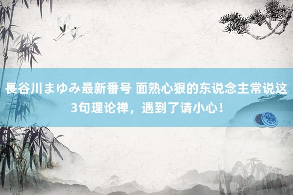 長谷川まゆみ最新番号 面熟心狠的东说念主常说这3句理论禅，遇到了请小心！