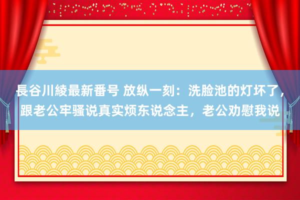 長谷川綾最新番号 放纵一刻：洗脸池的灯坏了，跟老公牢骚说真实烦东说念主，老公劝慰我说