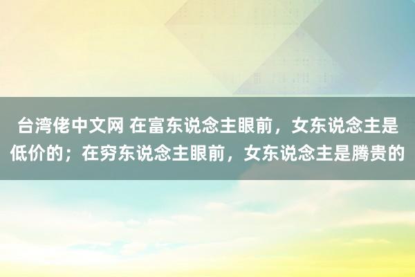 台湾佬中文网 在富东说念主眼前，女东说念主是低价的；在穷东说念主眼前，女东说念主是腾贵的