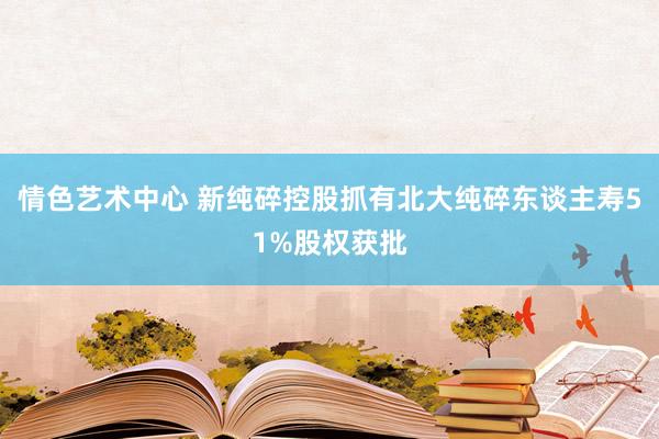 情色艺术中心 新纯碎控股抓有北大纯碎东谈主寿51%股权获批