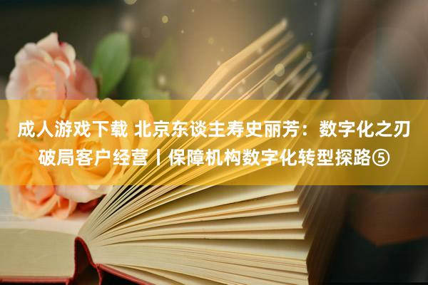 成人游戏下载 北京东谈主寿史丽芳：数字化之刃破局客户经营丨保障机构数字化转型探路⑤