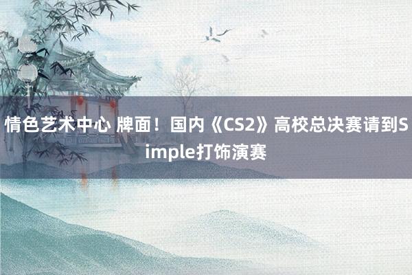 情色艺术中心 牌面！国内《CS2》高校总决赛请到Simple打饰演赛