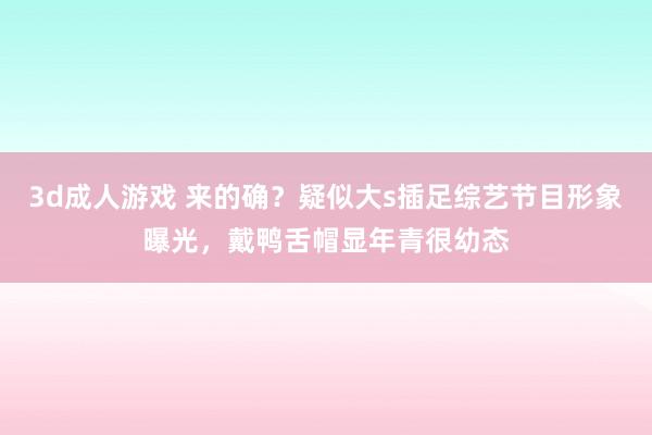 3d成人游戏 来的确？疑似大s插足综艺节目形象曝光，戴鸭舌帽显年青很幼态