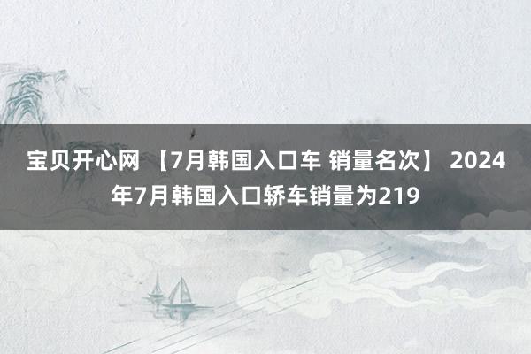 宝贝开心网 【7月韩国入口车 销量名次】 2024年7月韩国入口轿车销量为219