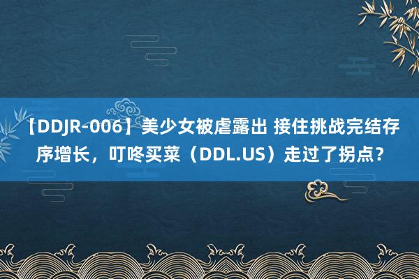 【DDJR-006】美少女被虐露出 接住挑战完结存序增长，叮咚买菜（DDL.US）走过了拐点？