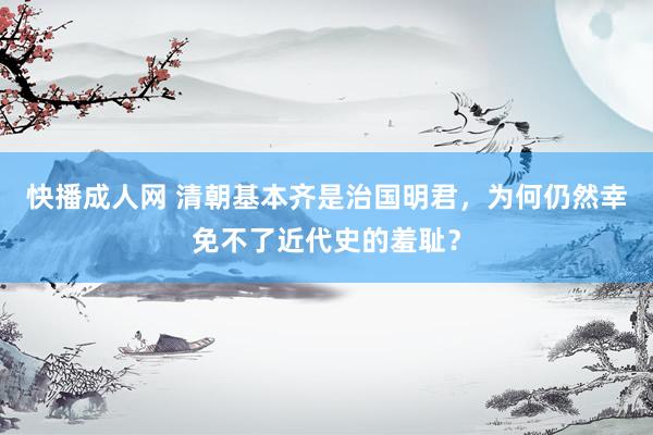 快播成人网 清朝基本齐是治国明君，为何仍然幸免不了近代史的羞耻？