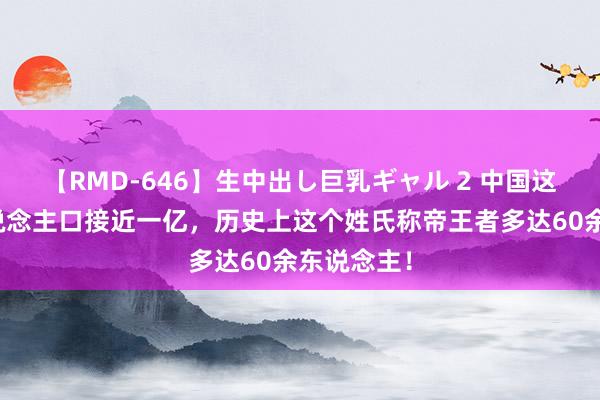 【RMD-646】生中出し巨乳ギャル 2 中国这个姓氏东说念主口接近一亿，历史上这个姓氏称帝王者多达60余东说念主！