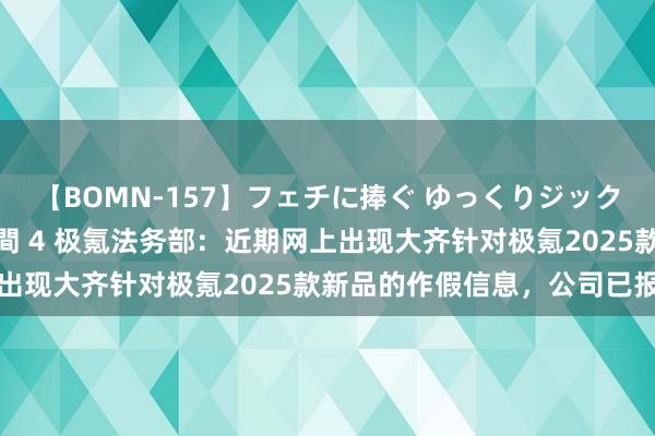 【BOMN-157】フェチに捧ぐ ゆっくりジックリめりこむ乳揉み 4時間 4 极氪法务部：近期网上出现大齐针对极氪2025款新品的作假信息，公司已报警