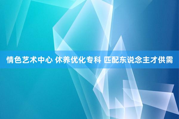 情色艺术中心 休养优化专科 匹配东说念主才供需