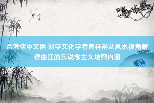 台湾佬中文网 易学文化学者曾祥裕从风水视角解读曲江的东说念主文地舆内涵