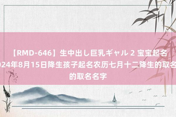 【RMD-646】生中出し巨乳ギャル 2 宝宝起名：2024年8月15日降生孩子起名农历七月十二降生的取名名字