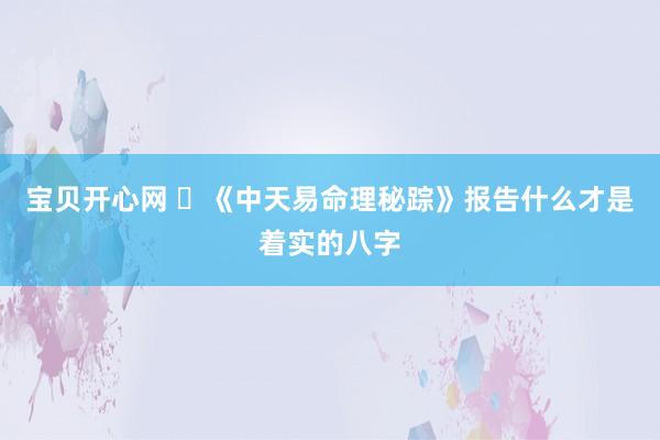 宝贝开心网 ​《中天易命理秘踪》报告什么才是着实的八字