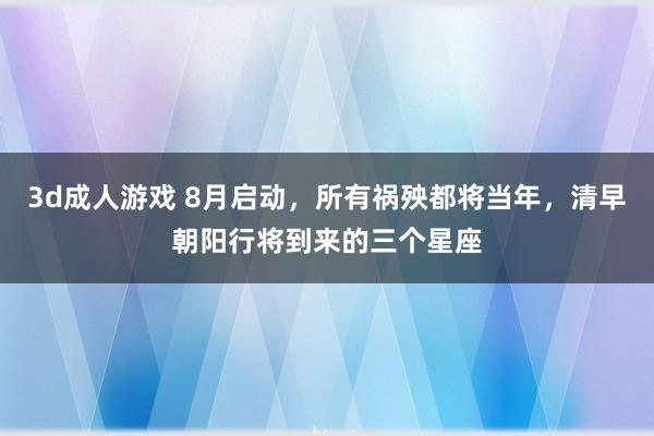 3d成人游戏 8月启动，所有祸殃都将当年，清早朝阳行将到来的三个星座