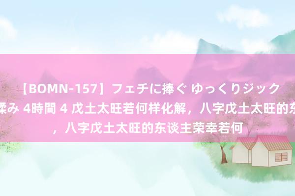 【BOMN-157】フェチに捧ぐ ゆっくりジックリめりこむ乳揉み 4時間 4 戊土太旺若何样化解，八字戊土太旺的东谈主荣幸若何